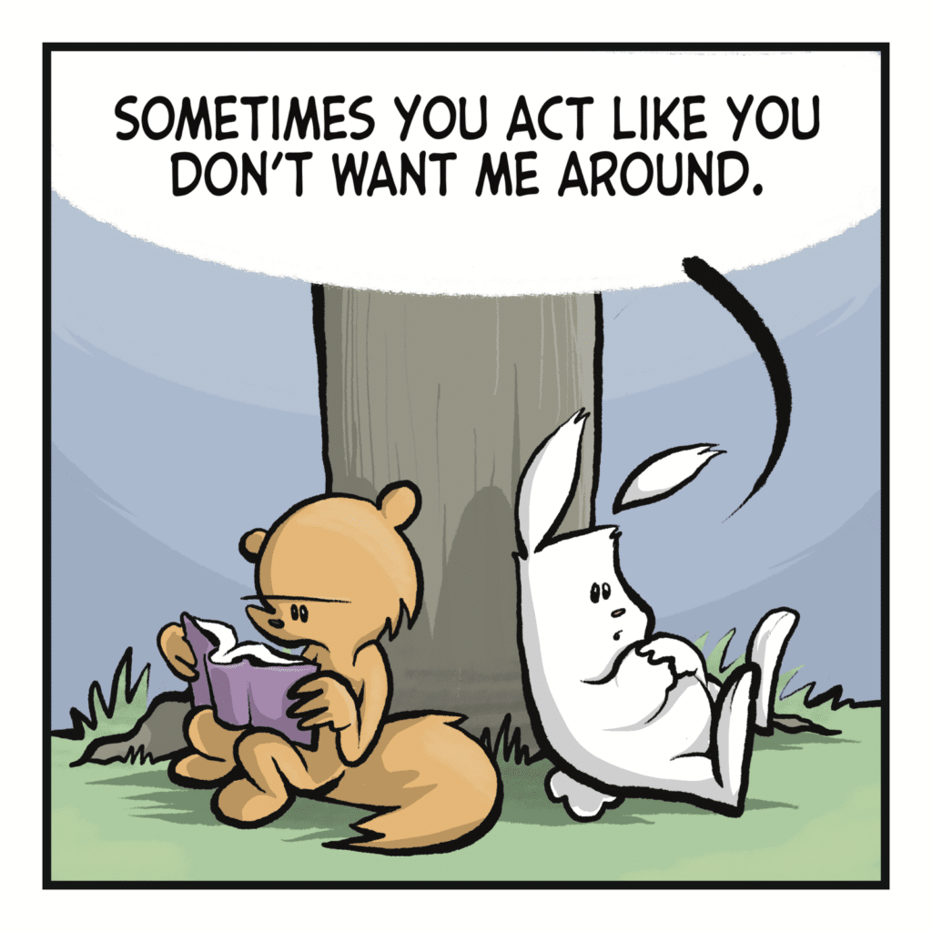 RABBIT: Sometimes you act like you don't want me around.
