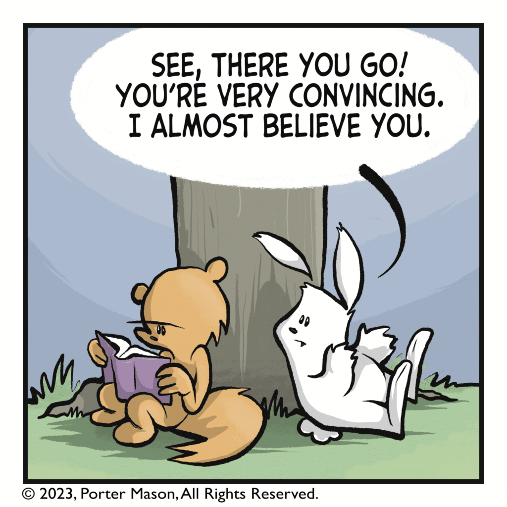 RABBIT: See, there you go! You're very convincing. I almost believe you.