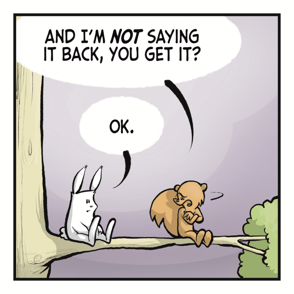 SQUIRREL: And I'm NOT saying it back, you get it? RABBIT: OK.