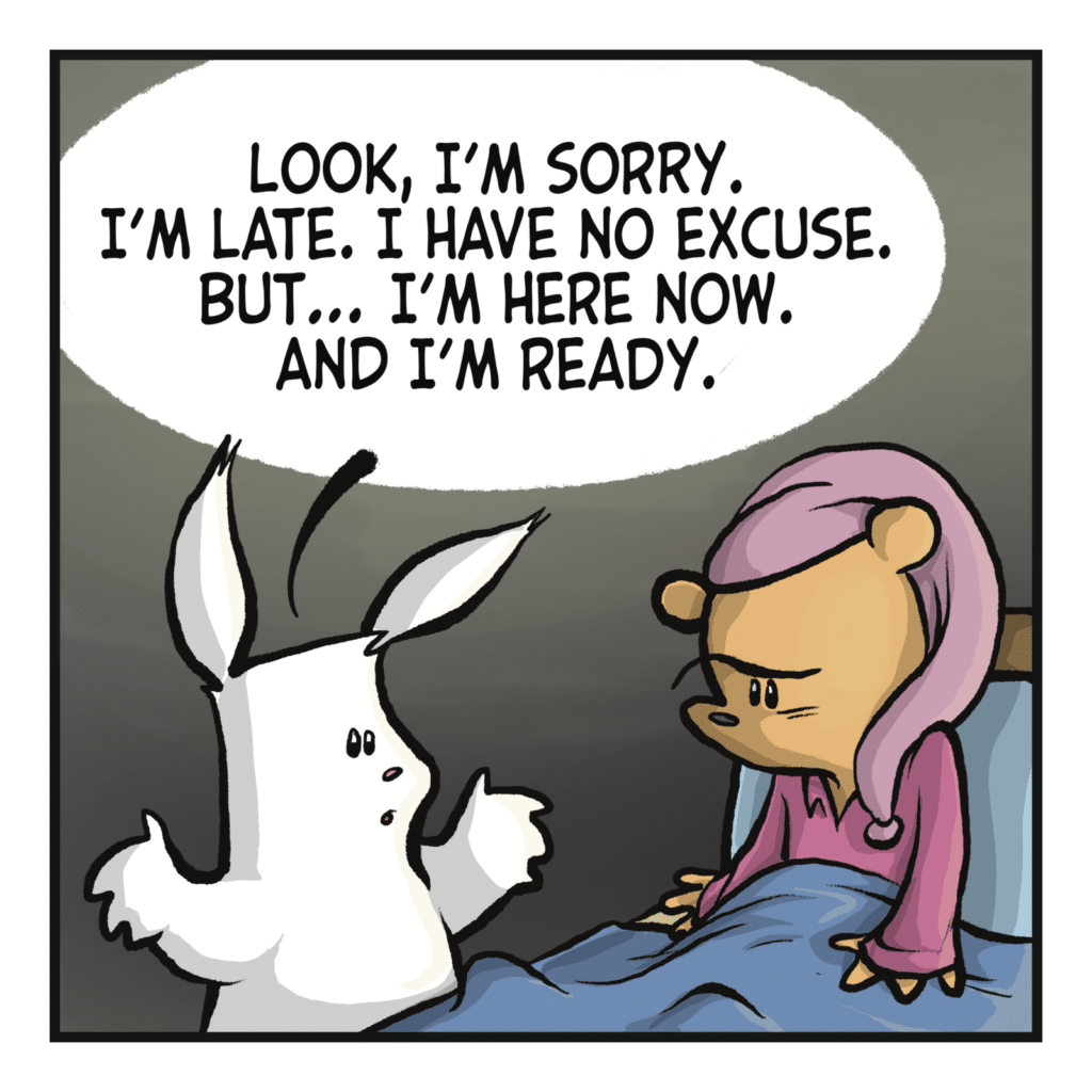 RABBIT: Look, I'm sorry. I'm late. I have no excuse. but I'm here now. And i'm ready.