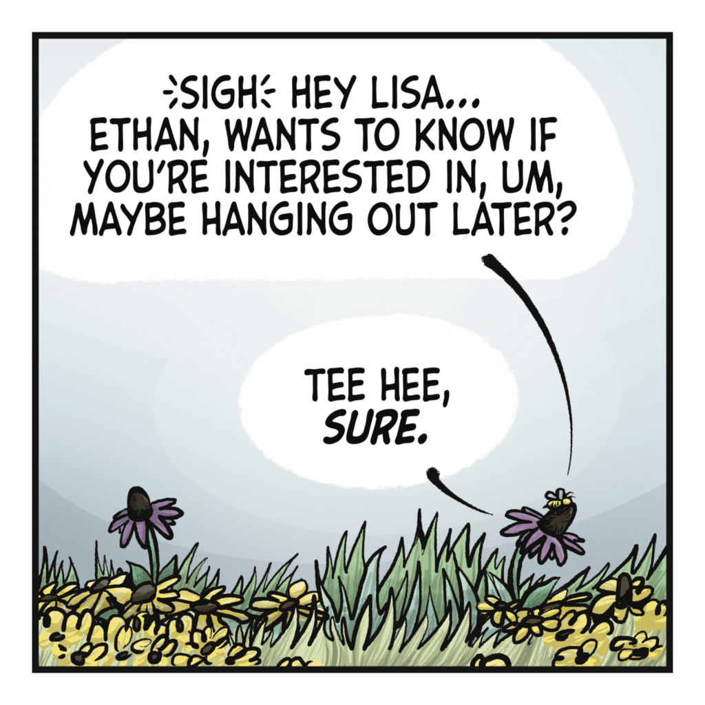 KARLI THE BEE: (sigh) Hey Lisa... Ethan, wants to know if you're interested in, um, maybe hanging out later? LISA THE FLOWER: Tee hee, SURE.