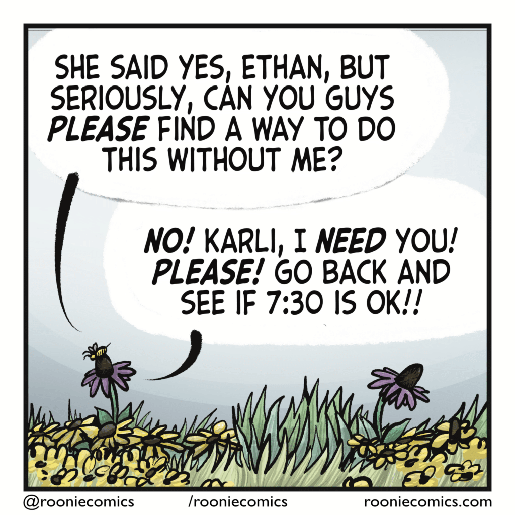 KARLI THE BEE: She said yes, Ethan, but seriously, can you guys PLEASE find a way to do this without me? ETHAN THE FLOWER: NO! Karli, I NEED you! PLEASE! Go back and see if 7:30 is ok!!