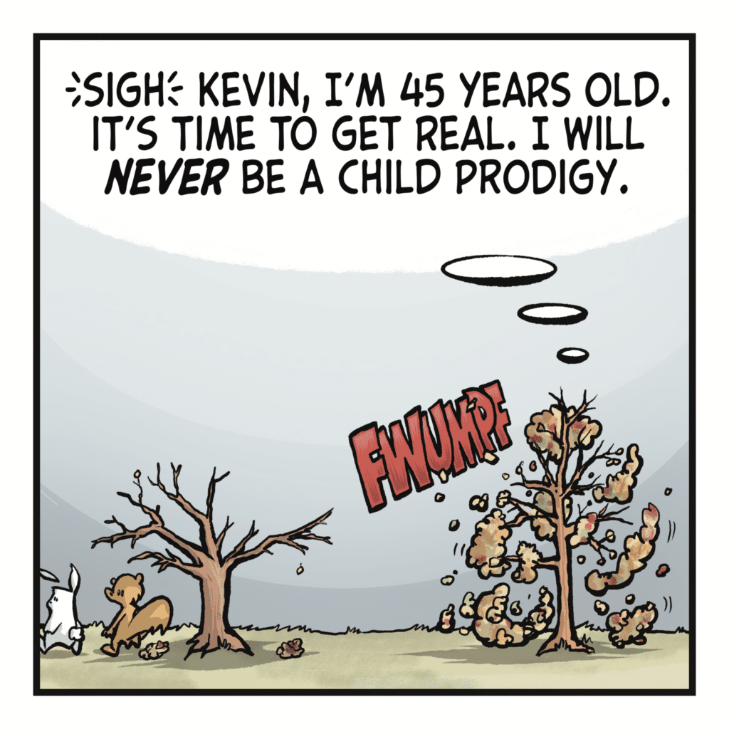 ANN THE TREE: (sigh) Kevin, I'm 45 years old. It's time to get real. I will NEVER be a child prodigy.