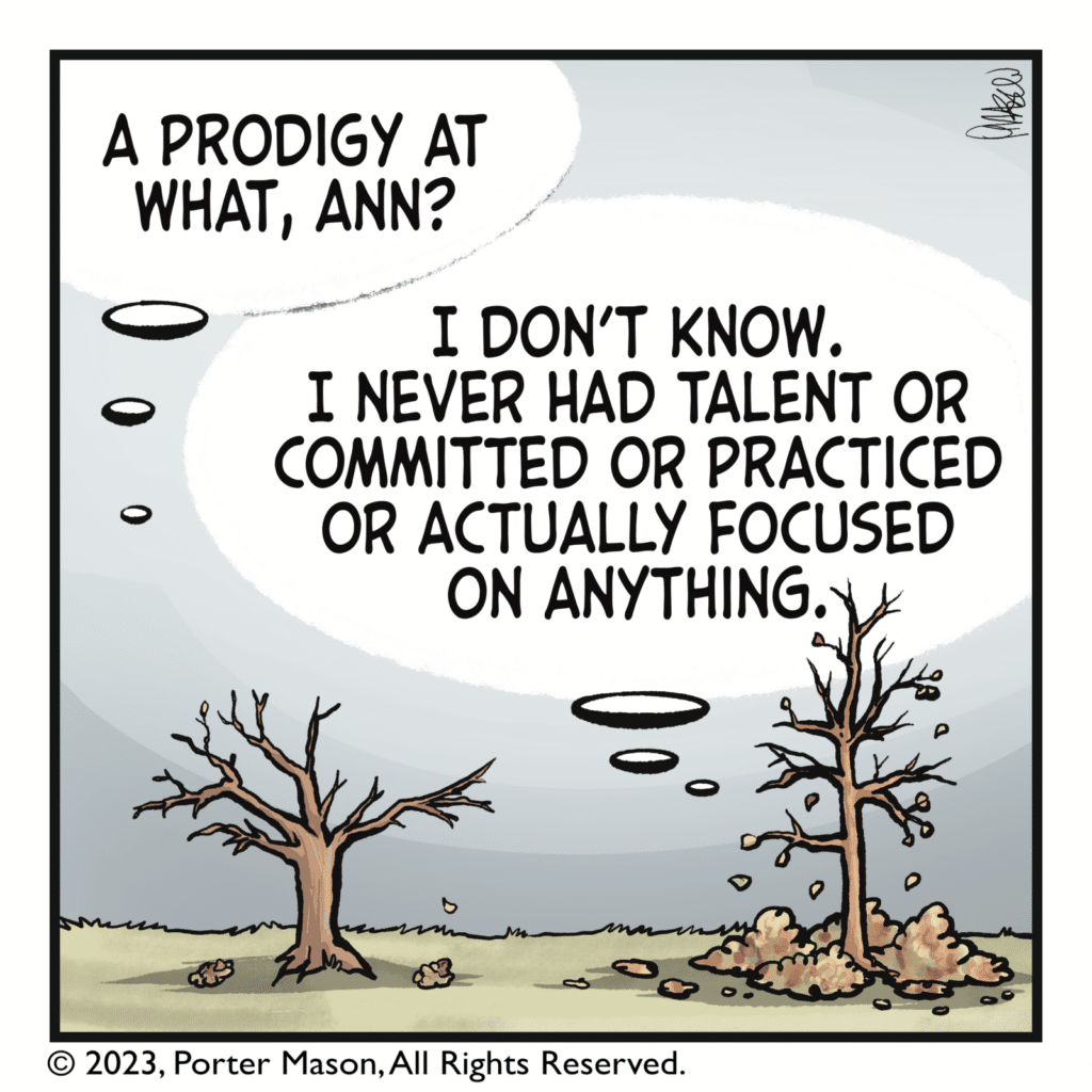 KEVIN THE TREE: A prodigy at what, Ann? ANN THE TREE: I don't know. I never had talent or committed or practiced or actually focused on anything.