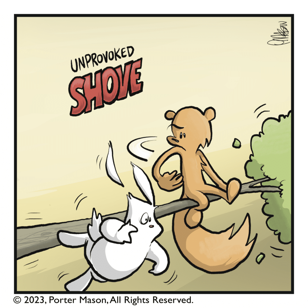 The squirrel pushes the rabbit off a tree with an unprovoked SHOVE.