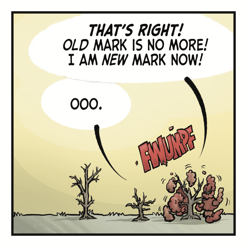 MARK THE TREE: THAT'S RIGHT! Old Mark is no more! I am new Mark now! STACY: Ooo.