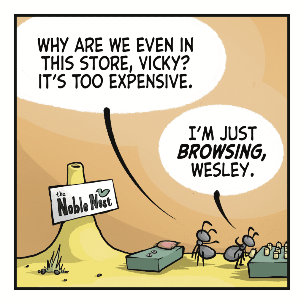 WESLEY: Why are we even in this store, Vicky? It's too expensive. VICKY: I'm just BROWSING, Wesley.