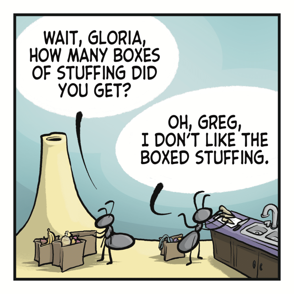 Two ants are unpacking groceries. GREG: Wait, Gloria, how many boxes of stuffing did you get? GLORIA: Oh, Greg, I don't like the boxed stuffing.