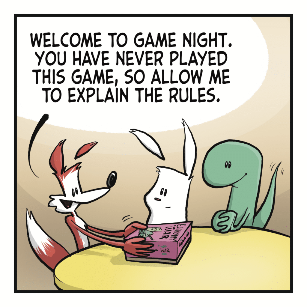 A fox speaks to a rabbit and a lizard. A board game is on the table, and they're opening the box.  FOX: Welcome to Game Night. You have never played this game, so allow me to explain the rules.