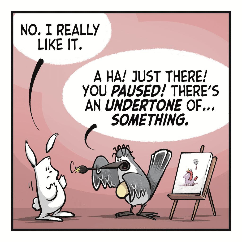 RABBIT: No. I really like it. BIRD: A ha! Just there! You PAUSED! There's an UNDERTONE of... SOMETHING.