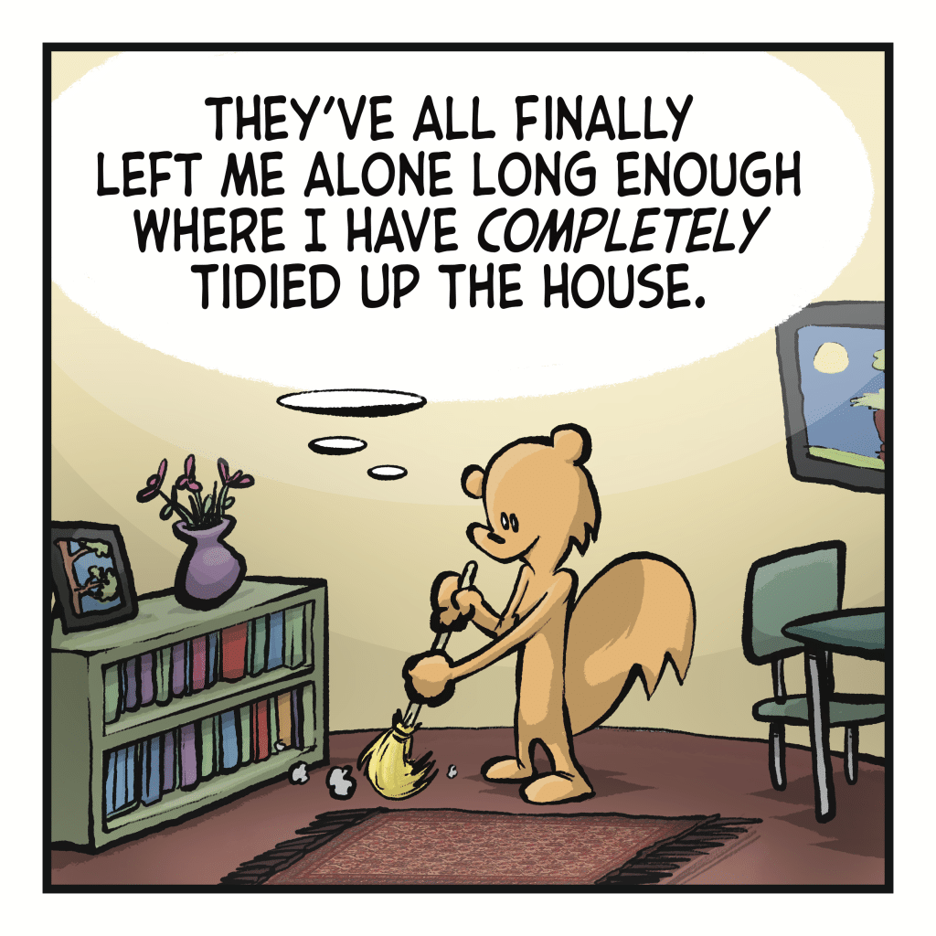 A squirrel is sweeping up in his neat home. SQUIRREL (thinking): They've all finally left me alone long enough where I have COMPLETELY tidied up the house.