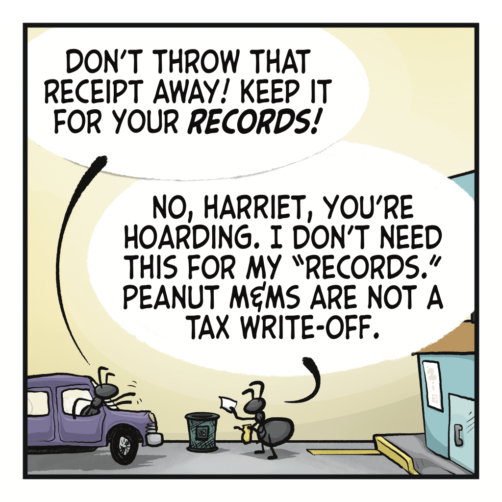 HARRIET THE ANT: Don’t throw that receipt away! Keep it for your RECORDS! DONALD THE ANT: No, Harriet, you’re hoarding. I don’t need this for my “records.” Peanut M&Ms are not a tax write-off.