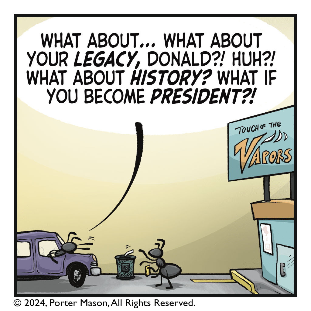 HARRIET: What about… what about your LEGACY, Donald?! Huh?! What about HISTORY? What if you become PRESIDENT?!