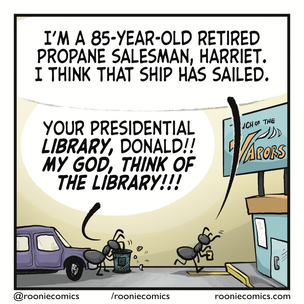 DONALD: I’m a 85-year-old retired propane salesman, Harriet. I think that ship has sailed. HARRIET (who is now digging through the gas station trash can looking for the receipt): Your presidential LIBRARY, Donald!! MY GOD, THINK OF THE LIBRARY!!!