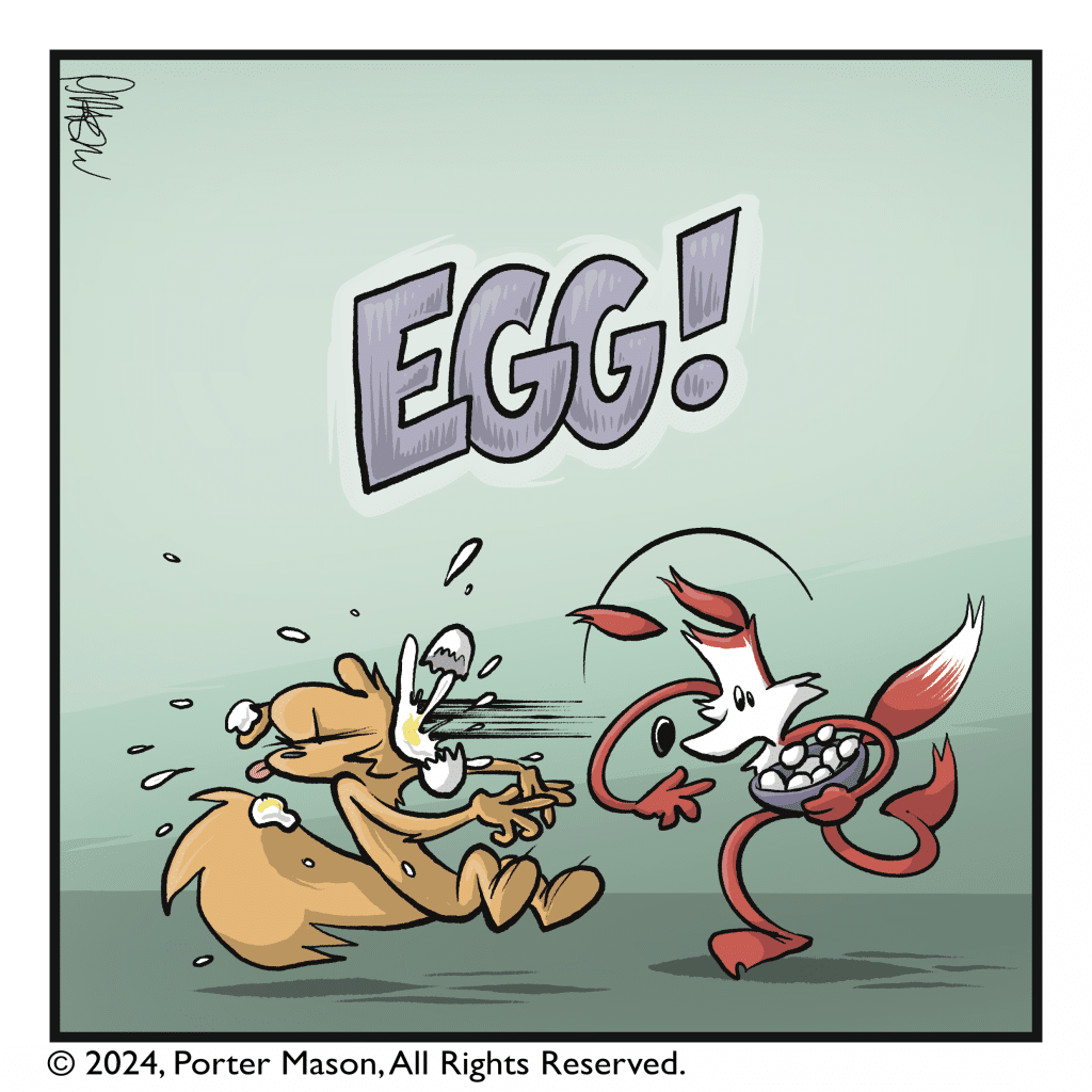 EGG! The fox throws an egg directly into the squirrel's face. It splatters everywhere.