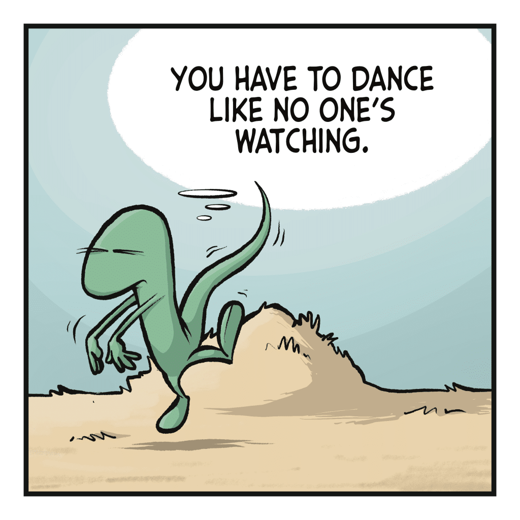 A lizard dances. LIZARD (thinking): You have to dance like no one's watching.