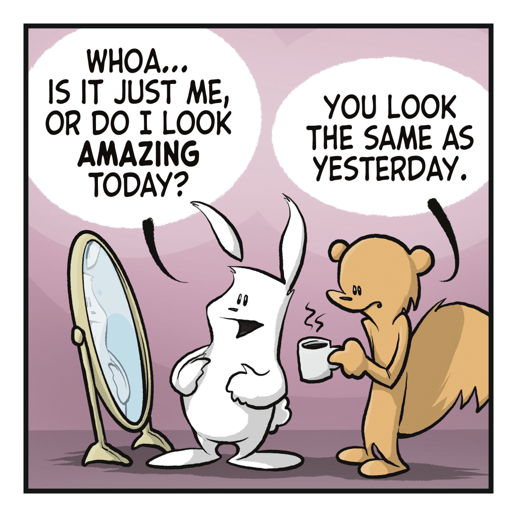 A rabbit happily looks at themself in the mirror. RABBIT: Whoa... Is it just me, or do I look AMAZING today? SQUIRREL: You look the same as yesterday.