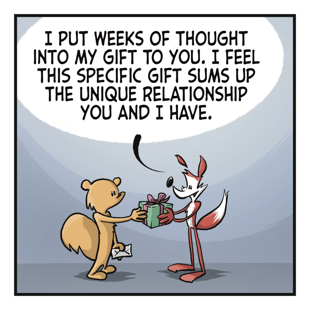 A fox hands a squirrel a present. FOX: I put weeks of thought into my gift to you. I feel this specific gift sums up the unique relationships you and I have.