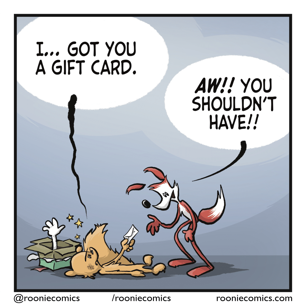The squirrel, lying hurt on the ground, hands an envelope to the fox. SQUIRREL: I... got you a gift card. FOX: AW! You shouldn't' have!!