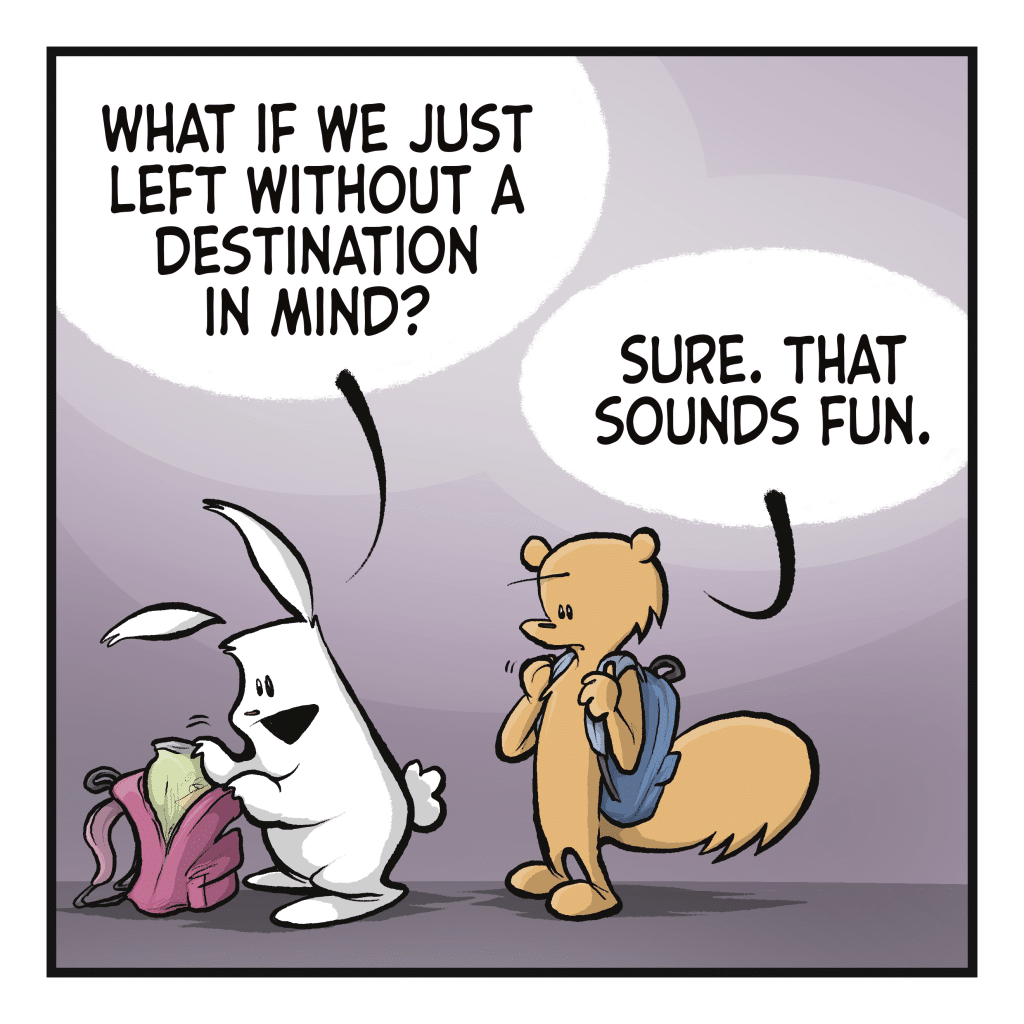 RABBIT: What if we just left with a destination in mind? SQUIRREL: Sure. That sounds fun.