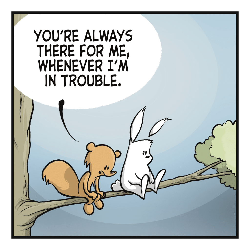 SQUIRREL: You're always there for me, whenever I'm in trouble.