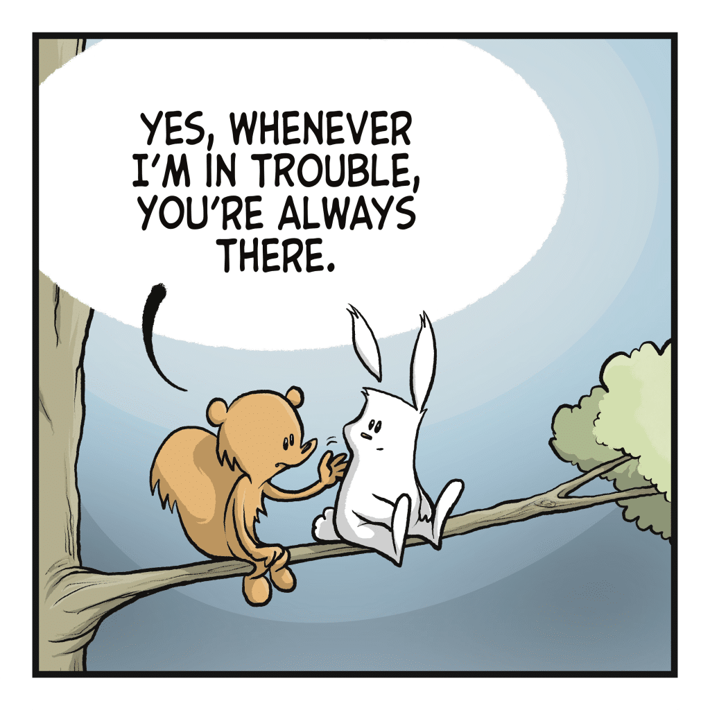 SQUIRREL: Yes, whenever I'm in trouble, you're always there.