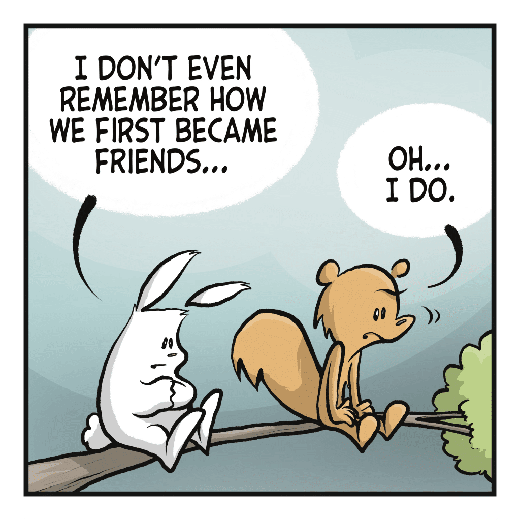 RABBIT: I don't even remember how we first became friends... SQUIRREL: Oh... I do.
