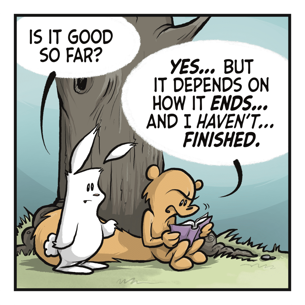 RABBIT: Is it good so far? SQUIRREL: YES... But it depends on how it ENDS... and I haven't... FINISHED.