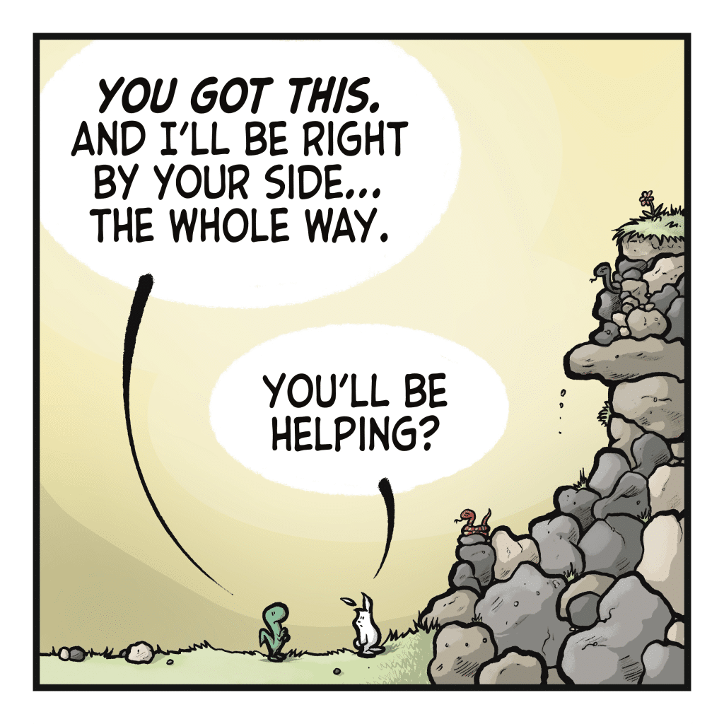 LIZARD: You got this. And I'll be right by your side... the whole way. RABBIT: You're be helping?