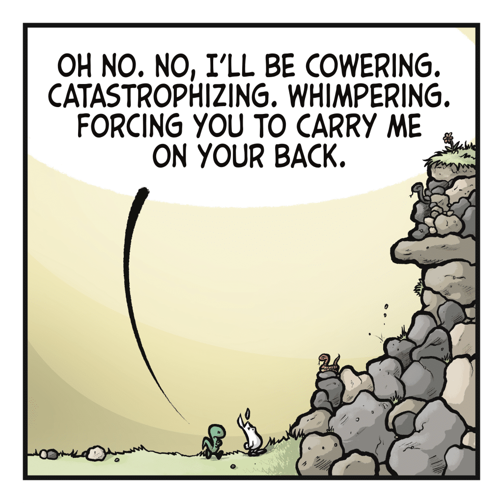 LIZARD: Oh no. No, I'll be cowering, catastrophizing, whimpering, forcing you to carry me on your back.