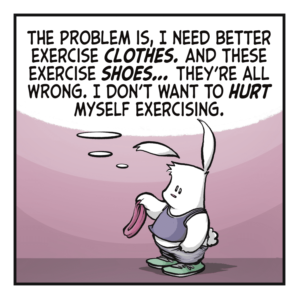 The rabbit removes their headband. RABBIT (thinking): The problem is, I need better exercise CLOTHES. And these exercise SHOES... They're all wrong, I don't want to HURT myself exercising.