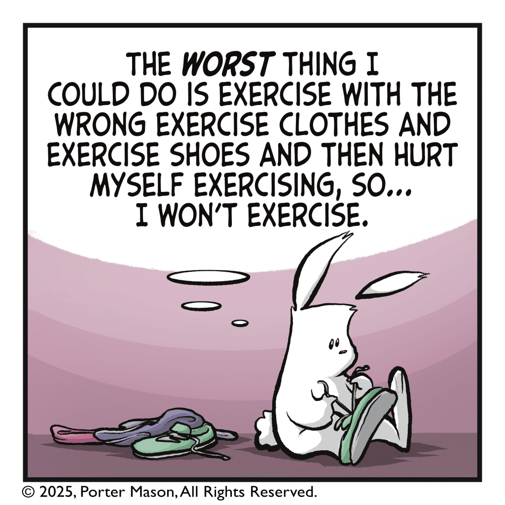 The rabbit has removed their clothes and is taking off their shoes. RABBIT (thinking): The WORST thing I could do is exercise with the wrong exercise clothes and exercise shoes and then hurt myself exercising, so... I won't exercise.