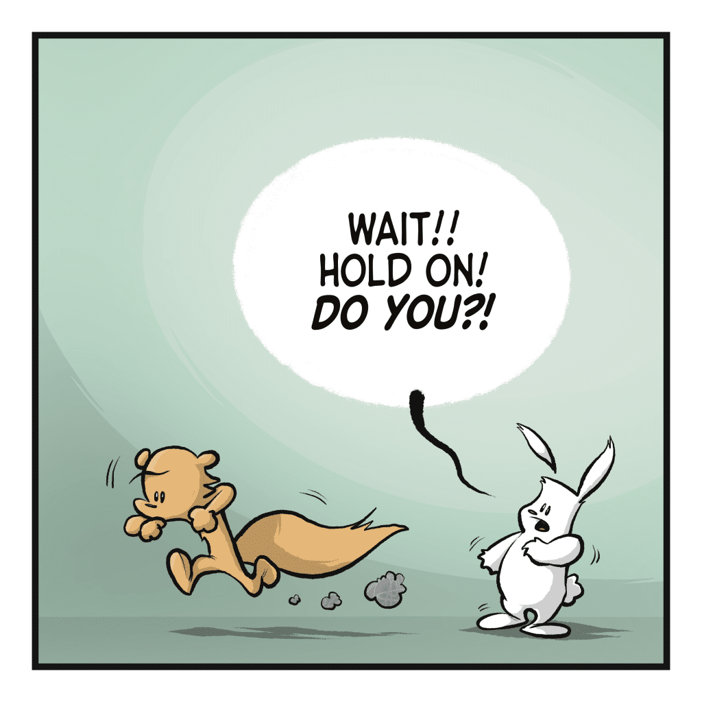 The squirrel runs away. RABBIT: Wait! Hold on! DO YOU?!