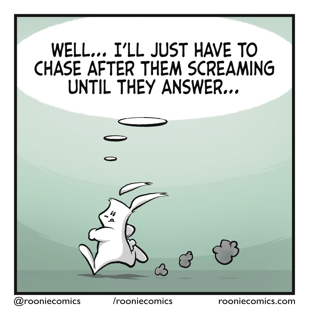 The rabbit runs after the squirrel. RABBIT (thinking): Well... I'll just have to chase after them screaming until they answer...