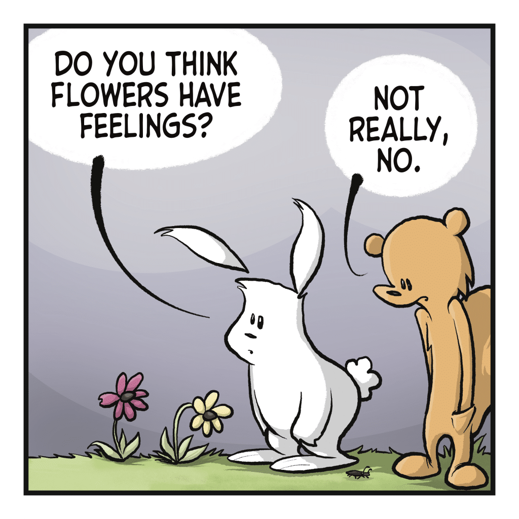 A rabbit and squirrel look at two flowers. RABBIT: Do you think flowers have feelings? SQUIRREL: Not really, no.