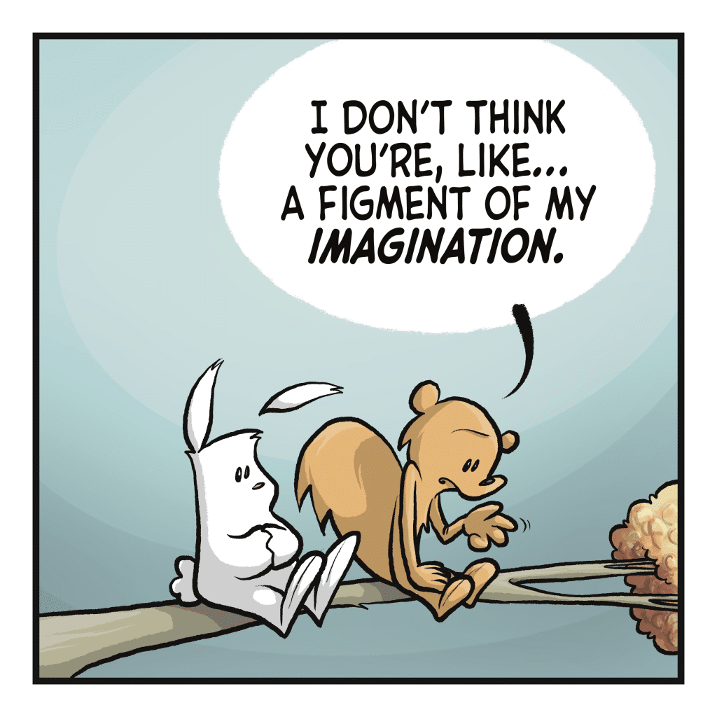 SQUIRREL: I don't think you're, like... a figment of my IMAGINATION.