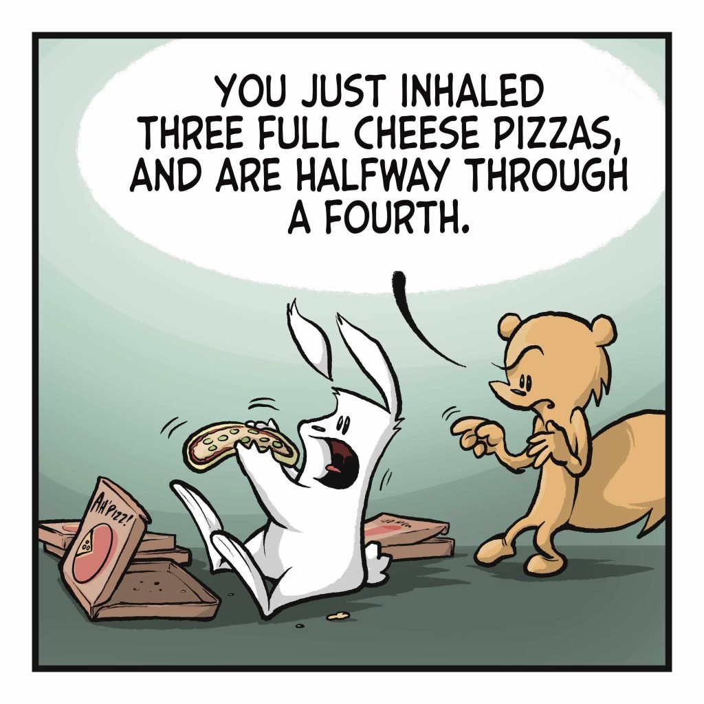 SQUIRREL: You just inhaled three full cheese pizzas, and are halfway through a fourth.