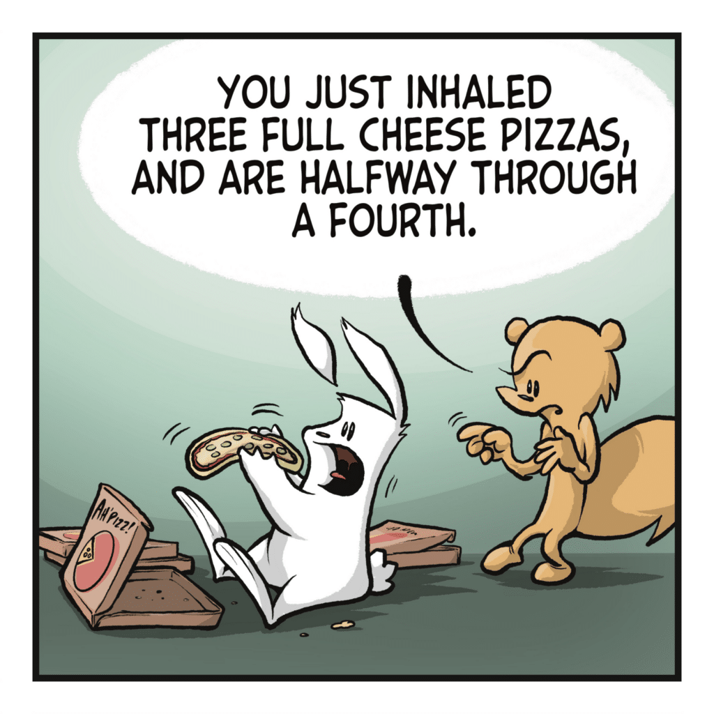 SQUIRREL: You just inhaled three full cheese pizzas, and are halfway through a fourth.