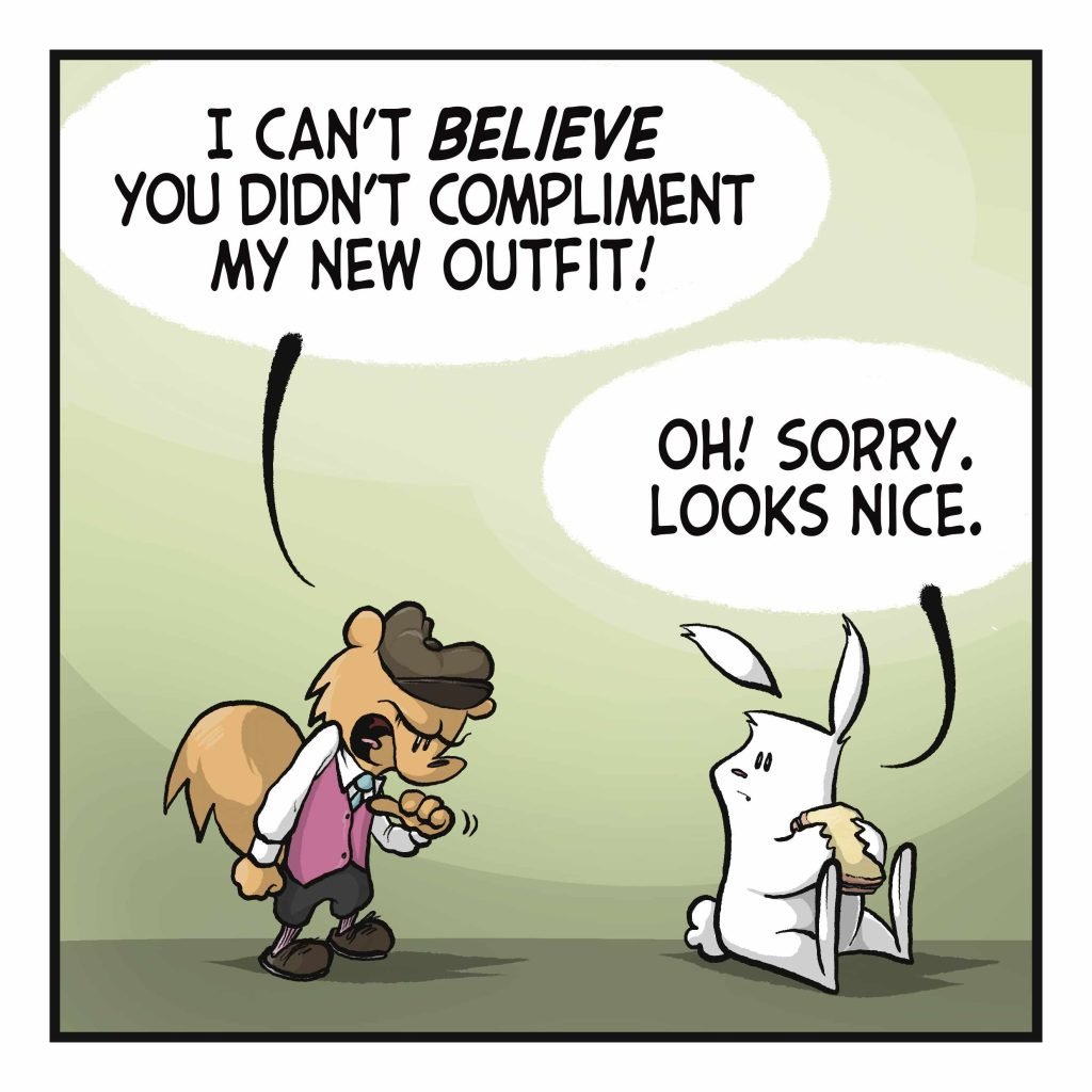A squirrel in a fancy outfit stands before a rabbit eating a sandwich. SQUIRREL: I can't BELIEVE you didn't COMPLIMENT my new outfit! RABBIT: Oh! Sorry. Looks nice.