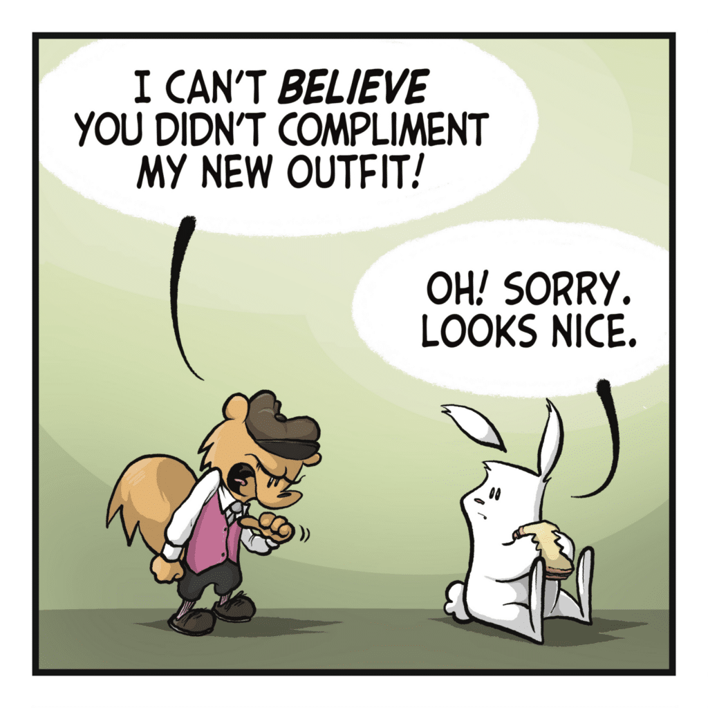 A squirrel in a fancy outfit stands before a rabbit eating a sandwich. SQUIRREL: I can't BELIEVE you didn't COMPLIMENT my new outfit! RABBIT: Oh! Sorry. Looks nice.