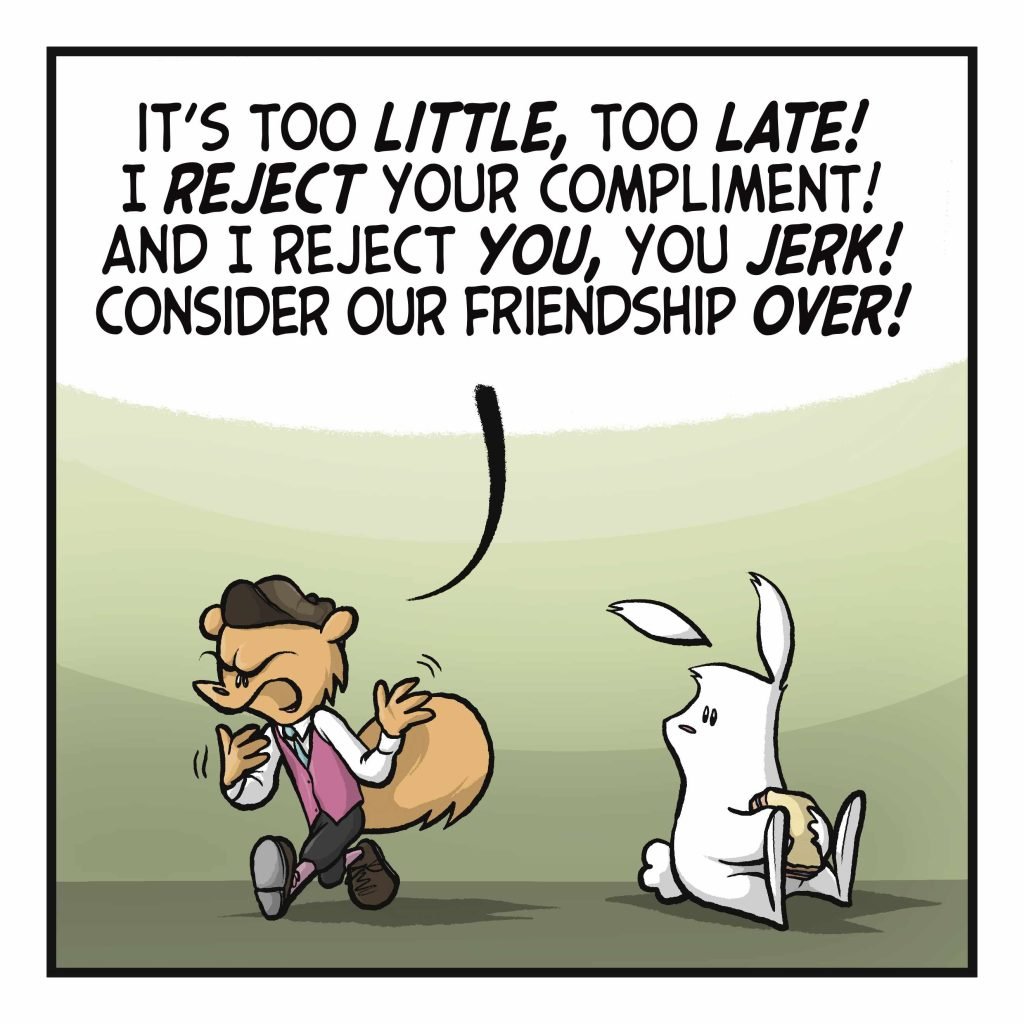 The squirrel stomps off. SQUIRREL: It's too LITTLE, too LATE! I REJECT your compliment! And reject YOU, you JERK! Consider our friendship OVER!