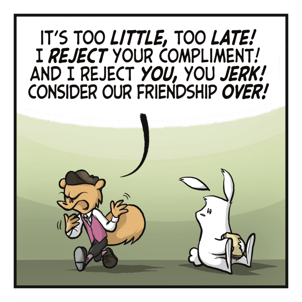 The squirrel stomps off. SQUIRREL: It's too LITTLE, too LATE! I REJECT your compliment! And reject YOU, you JERK! Consider our friendship OVER!