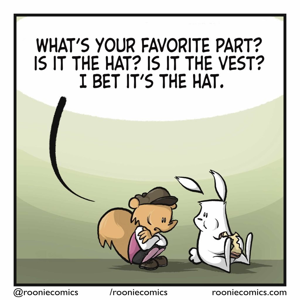 The squirrel has rushed back, and is crouched nervously next to the rabbit. SQUIRREL: What's your favorite part? Is it the hat? Is it the vest? I bet it's the hat.