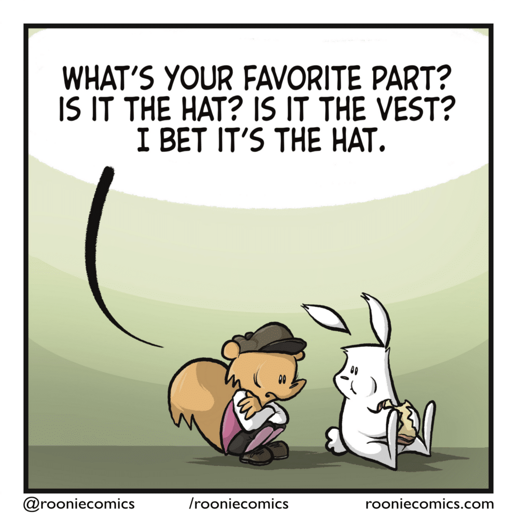 The squirrel has rushed back, and is crouched nervously next to the rabbit. SQUIRREL: What's your favorite part? Is it the hat? Is it the vest? I bet it's the hat.