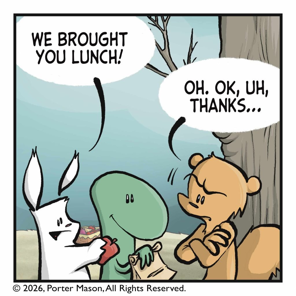 The rabbit and lizard have come over and approached the squirrel with an apple and a sandwich. RABBIT: We brought you lunch! SQUIRREL: Oh. OK, uh, thanks...