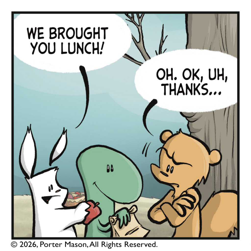 The rabbit and lizard have come over and approached the squirrel with an apple and a sandwich. RABBIT: We brought you lunch! SQUIRREL: Oh. OK, uh, thanks...