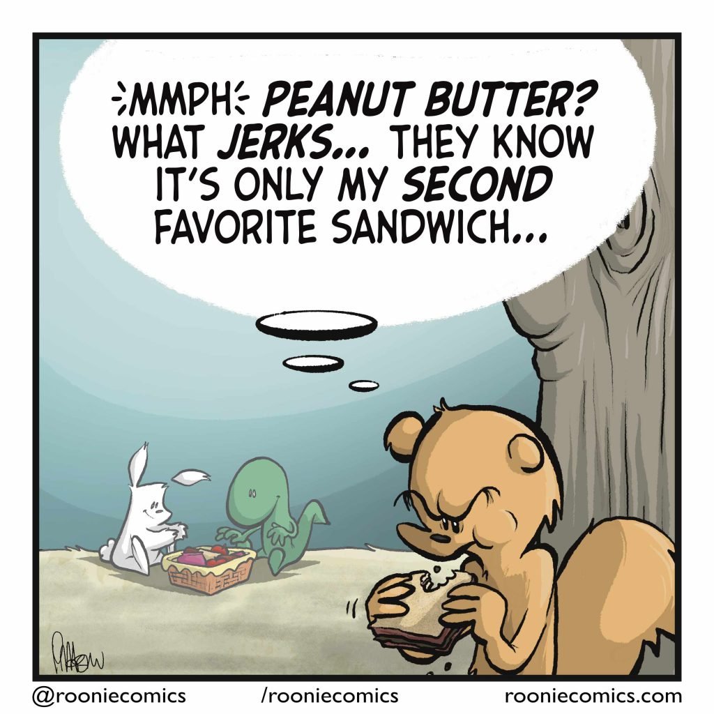 SQUIRREL (thinking): Mmph, PEANUT BUTTER? What JERKS... They know it's only my second favorite sandwich...