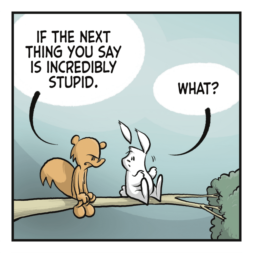 SQUIRREL: If the next thing you say is incredibly stupid. RABBIT: What?