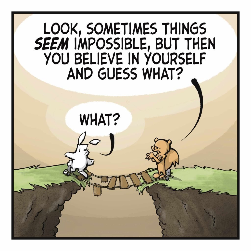 SQUIRREL: Look, sometimes this SEEM impossible, but then you believe in yourself and guess what? RABBIT: What?