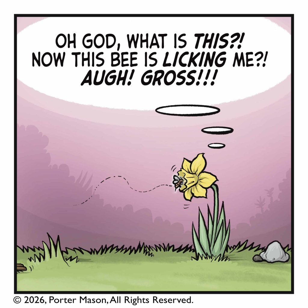 The bee lads on the flower. FLOWER: (thinking) Oh God, what is THIS?! Now this bee is LICKING ME?! AUGH! GROSS!!!